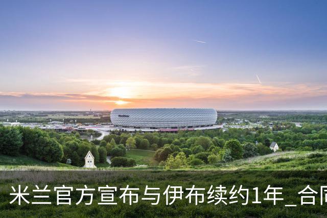 米兰官方宣布与伊布续约1年 合同到期时他接近42岁